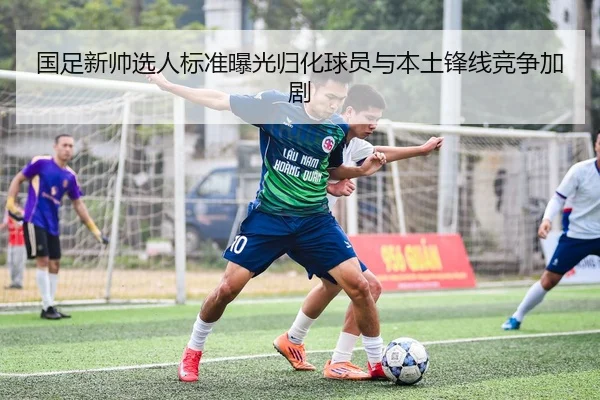 国足新帅选人标准曝光归化球员与本土锋线竞争加剧