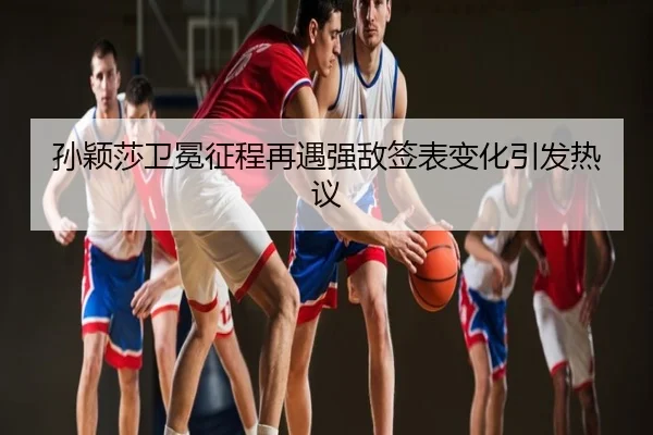 孙颖莎卫冕征程再遇强敌签表变化引发热议