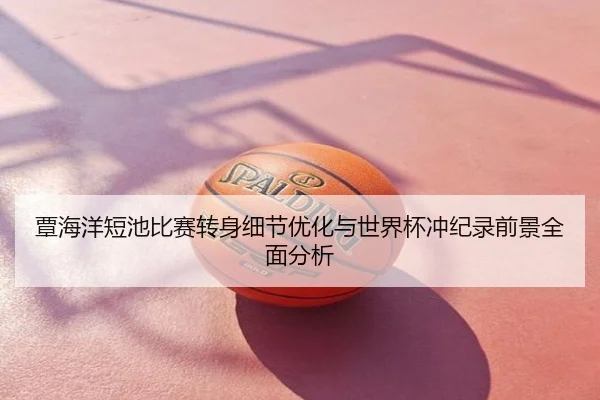 覃海洋短池比赛转身细节优化与世界杯冲纪录前景全面分析