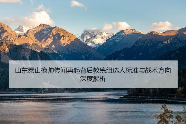 山东泰山换帅传闻再起背后教练组选人标准与战术方向深度解析