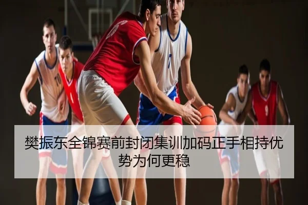 樊振东全锦赛前封闭集训加码正手相持优势为何更稳