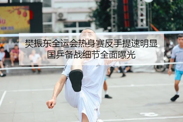 樊振东全运会热身赛反手提速明显 国乒备战细节全面曝光